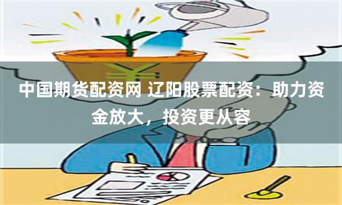 中国期货配资网 辽阳股票配资：助力资金放大，投资更从容