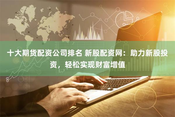 十大期货配资公司排名 新股配资网：助力新股投资，轻松实现财富增值